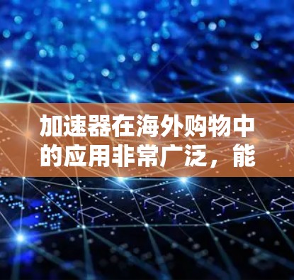 加速器在海外购物中的应用非常广泛，能够帮助用户快速获取所需信息和资源。以下是一些常用的加速器及其特点