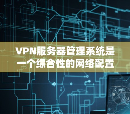 VPN服务器管理系统是一个综合性的网络配置工具，旨在管理多个VPN服务器的设置和管理。以下是对该系统功能的详细总结