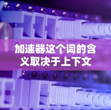 加速器这个词的含义取决于上下文,可能有以下几种理解 加速器这个词的含义取决于上下文,可能有以下几种理解