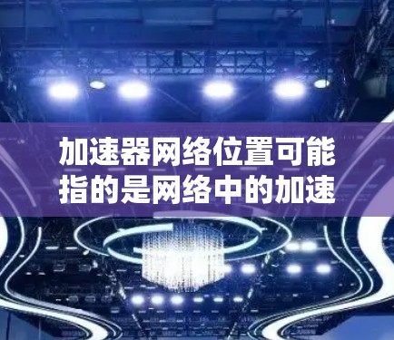 加速器网络位置可能指的是网络中的加速器节点的位置信息。在不同的网络环境中，加速器节点的位置可能有所不同，以下是一些可能的解释和信息