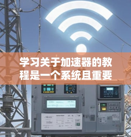 学习关于加速器的教程是一个系统且重要的过程，涵盖了从基础模块的学习到高级功能的提升。以下是一个有条理的指南，帮助你系统地掌握加速器的基本知识和应用技巧