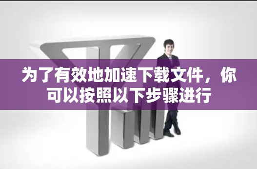 为了有效地加速下载文件，你可以按照以下步骤进行