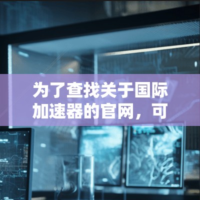 为了查找关于国际加速器的官网,可以按照以下步骤进行 为了查找关于国际加速器的官网,可以按照以下步骤进行