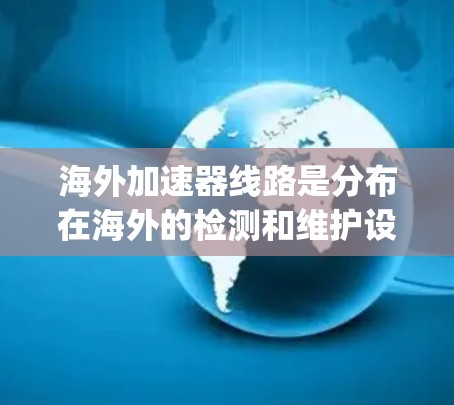 海外加速器线路是分布在海外的检测和维护设备，主要用于检测和修复汽车发动机的关键部件，如 spark引火线、缸内混合气、活塞环等。以下是关于海外加速器线路的详细分析