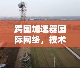 跨国加速器国际网络,技术突破与应用前景 跨国加速器国际网络,技术突破与应用前景