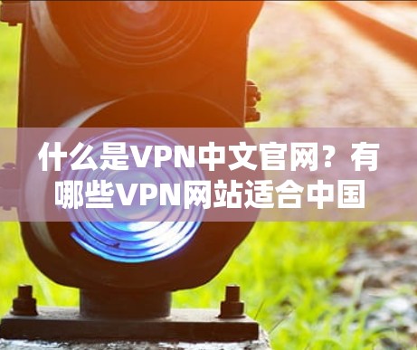 什么是VPN中文官网？有哪些VPN网站适合中国用户？
