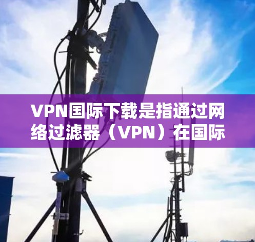 VPN国际下载是指通过网络过滤器（VPN）在国际网络上下载一些特定的VPN软件或服务。这些软件通常能够提供加密、安全的VPN体验，同时还能满足用户对国际网络环境的需求
