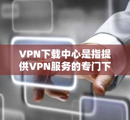 VPN下载中心是指提供VPN服务的专门下载平台，这些平台通常通过加密技术和网络连接来提供安全、便捷的网络访问。以下是使用VPN下载中心的基本步骤
