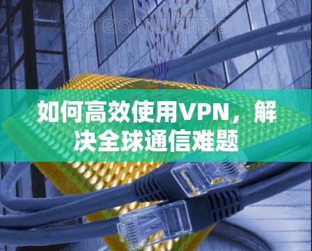 如何高效使用VPN，解决全球通信难题
