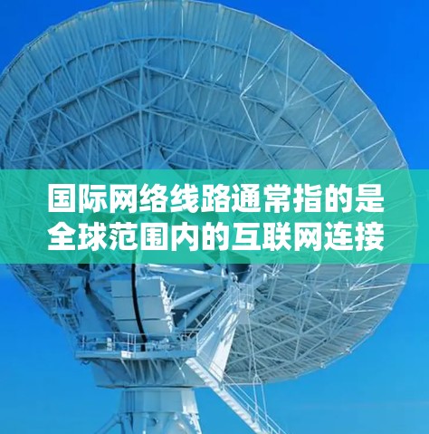 国际网络线路通常指的是全球范围内的互联网连接和网络基础设施，涵盖多个国家和地区。以下是一些主要的国际网络线路及其特点