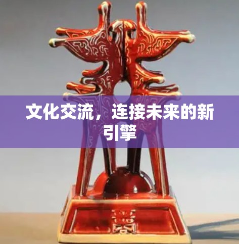 文化交流,连接未来的新引擎 文化交流,连接未来的新引擎