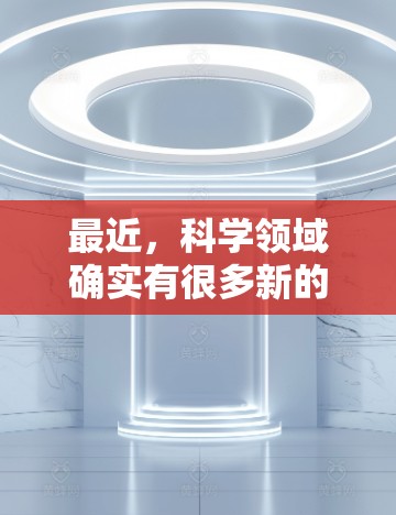 最近，科学领域确实有很多新的进展和研究成果。如果你对最新的科学发现或者技术感兴趣，可以关注以下几点