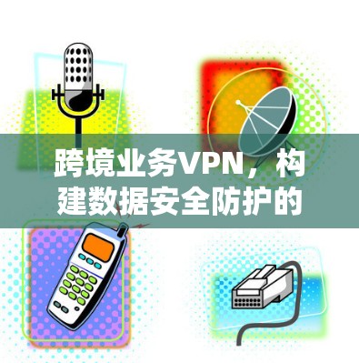 跨境业务VPN，构建数据安全防护的可靠桥梁