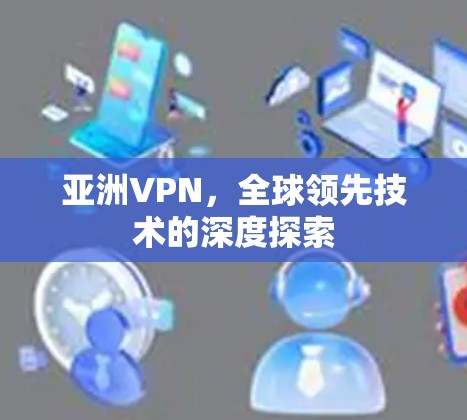 亚洲VPN,全球领先技术的深度探索 亚洲VPN,全球领先技术的深度探索