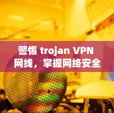 警惕 trojan VPN 网线，掌握网络安全新威胁，防范需警惕