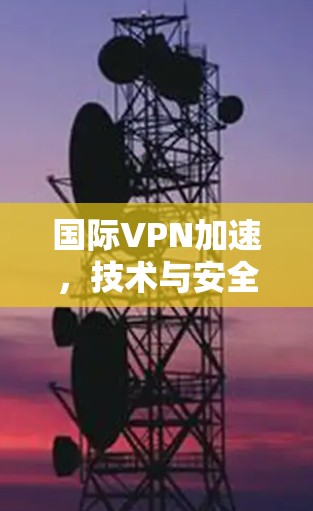 国际VPN加速，技术与安全的双刃剑