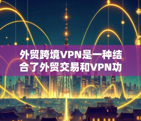 外贸跨境VPN是一种结合了外贸交易和VPN功能的技术，旨在为企业的国际销售提供安全、高效和合规的通信解决方案。以下是对外贸跨境VPN的详细分析
