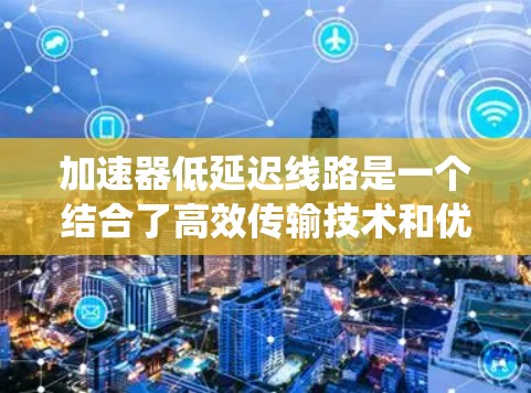 加速器低延迟线路是一个结合了高效传输技术和优化机制的技术概念，主要应用于电力系统、数据传输和通信网络等领域。以下是对该概念的详细分析
