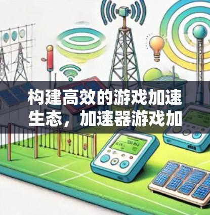 构建高效的游戏加速生态，加速器游戏加速方案解析