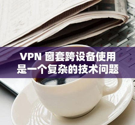 VPN 窗套跨设备使用是一个复杂的技术问题，涉及多个关键领域。以下是详细的步骤和建议