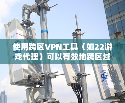 使用跨区VPN工具（如22游戏代理）可以有效地跨区域访问VPN内容，如游戏，无需真实身份。以下是使用这些工具的详细步骤和考虑因素