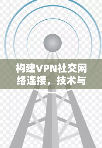构建VPN社交网络连接,技术与社交的双刃剑 构建VPN社交网络连接,技术与社交的双刃剑