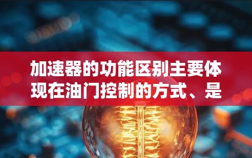 加速器的功能区别主要体现在油门控制的方式、是否需要手动操作、是否结合动力系统以及是否具备智能化技术。以下是不同加速器类型的特点总结