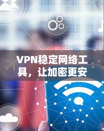 VPN稳定网络工具，让加密更安全，连接更顺畅