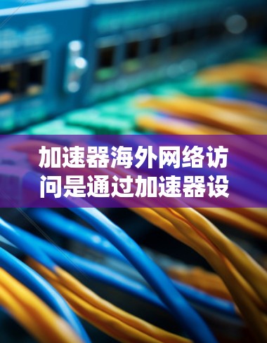 加速器海外网络访问是通过加速器设备或软件，将外部网络资源连接到本地设备或服务器，以提高网络访问速度和性能。以下是详细的总结和解释