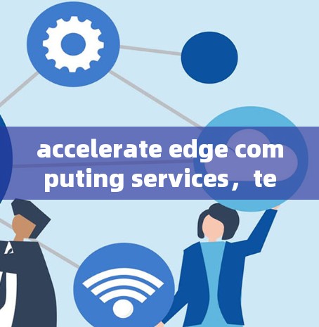 accelerate edge computing services，technology breakthrough and application prospects