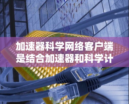 加速器科学网络客户端是结合加速器和科学计算环境的网络应用，旨在提供高效的数据处理和科学计算工具。以下是其核心内容和使用步骤的详细说明