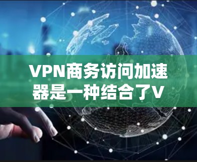 VPN商务访问加速器是一种结合了VPN技术和移动应用加速功能的工具，旨在帮助商务人士高效访问在线资源，同时保障数据安全。以下是该工具的主要特点、使用步骤、适用场景、安全注意事项以及推荐工具的总结