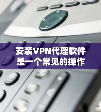 安装VPN代理软件是一个常见的操作步骤，具体步骤如下