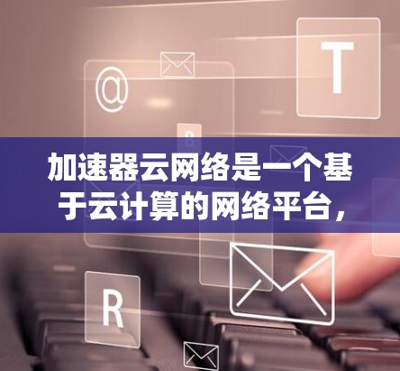 加速器云网络是一个基于云计算的网络平台，旨在通过加速数据传输和处理来提升网络性能。以下是对加速器云网络的系统性学习和总结