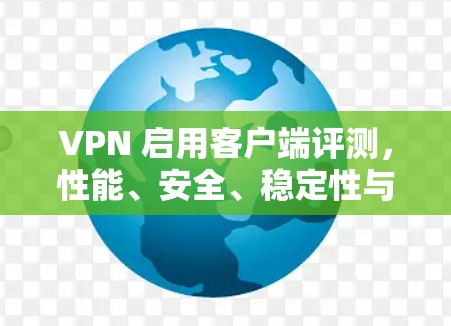 VPN 启用客户端评测，性能、安全、稳定性与用户体验的综合分析