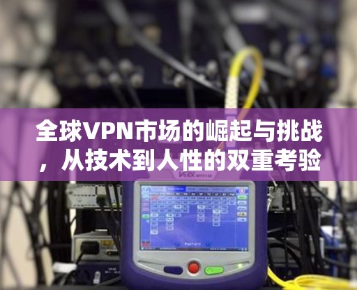 全球VPN市场的崛起与挑战，从技术到人性的双重考验