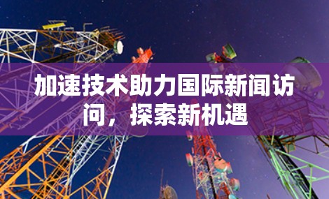 加速技术助力国际新闻访问,探索新机遇 加速技术助力国际新闻访问,探索新机遇