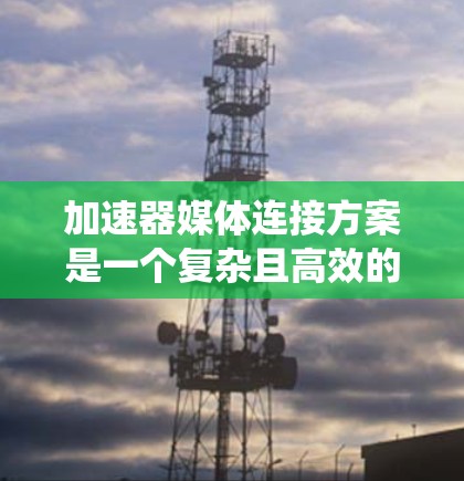 加速器媒体连接方案是一个复杂且高效的系统，旨在优化视频流和流媒体的传输速度，满足多种应用需求。以下是对该系统的详细分析和总结