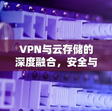 VPN与云存储的深度融合，安全与便捷的数字连接新范式