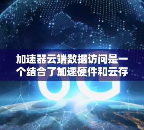 加速器云端数据访问是一个结合了加速硬件和云存储/云计算技术的解决方案，旨在提升数据处理和计算效率。以下是逐步的解释和总结