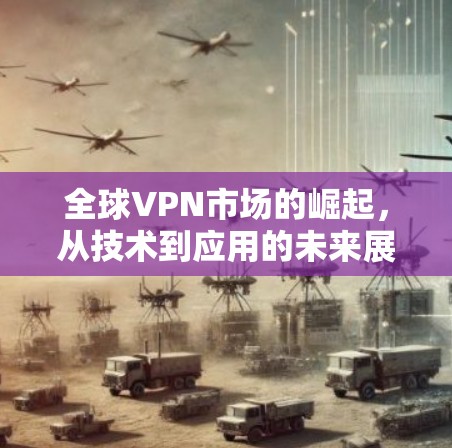 全球VPN市场的崛起,从技术到应用的未来展望 全球VPN市场的崛起,从技术到应用的未来展望
