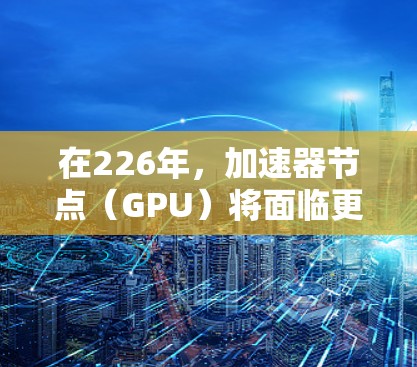 在226年，加速器节点（GPU）将面临更快速的性能提升、更低的功耗要求以及更高效的能效优化。以下是推荐的几种加速器节点及其特点