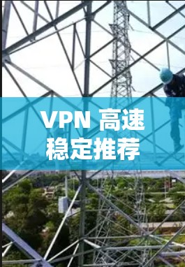 VPN 高速稳定推荐，选择的建议与使用技巧