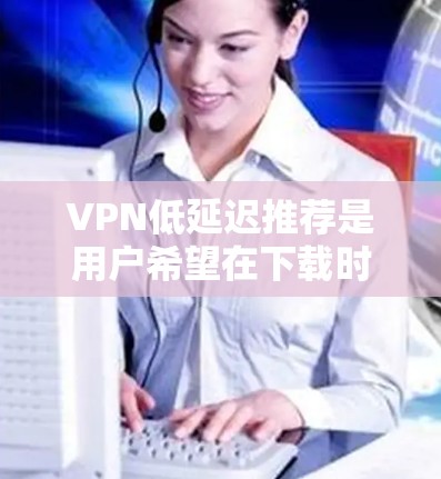 VPN低延迟推荐是用户希望在下载时下载完成时间较短的选择。以下是一些提供低延迟的VPN推荐，适合用户快速连接的情况
