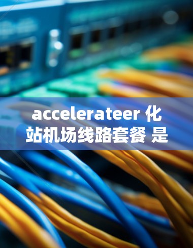 accelerateer 化站机场线路套餐 是一家知名机场服务提供商，专注于提供机场和高铁的无缝衔接。以下是关于 accelerateer 化站机场线路套餐的详细信息