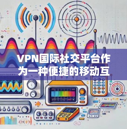 VPN国际社交平台作为一种便捷的移动互联网工具，确实提供了便利的功能，但其使用过程中也存在诸多安全和技术问题。以下是对这些平台的详细分析和建议