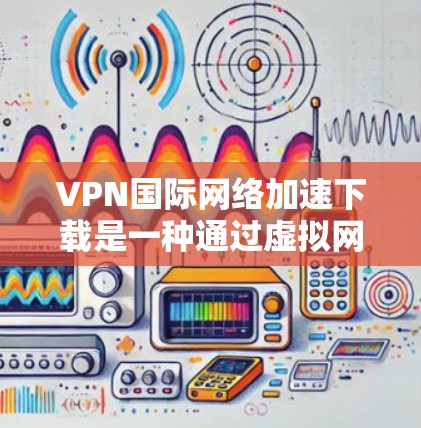 VPN国际网络加速下载是一种通过虚拟网络协议在没有真实网络的情况下连接到外部网络的工具，通常通过设置密码、登录到VPN网站并在浏览器中访问网站来实现。以下是详细的步骤和注意事项