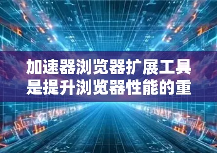 加速器浏览器扩展工具是提升浏览器性能的重要工具，以下是详细的步骤和建议