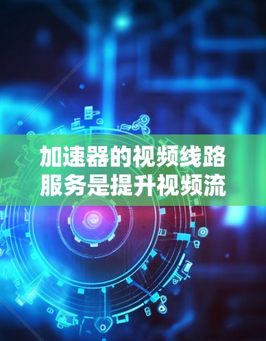 加速器的视频线路服务是提升视频流传输效率和用户体验的关键技术，具体包括以下几个方面