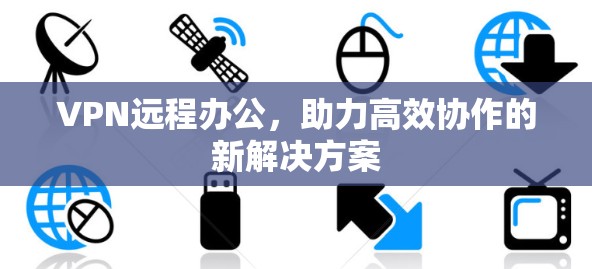 VPN远程办公，助力高效协作的新解决方案